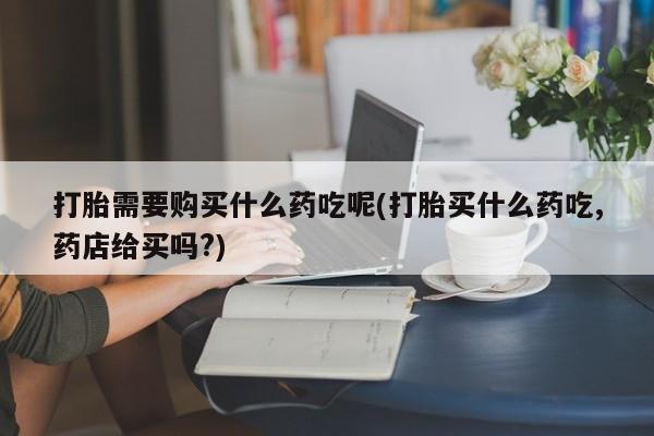 打胎药图片 私人打胎需要购买什么药吃呢(打胎买什么药吃,药店给买吗?)